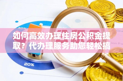 乌鲁木齐如何高效办理住房公积金提取？代办理服务助您轻松搞定