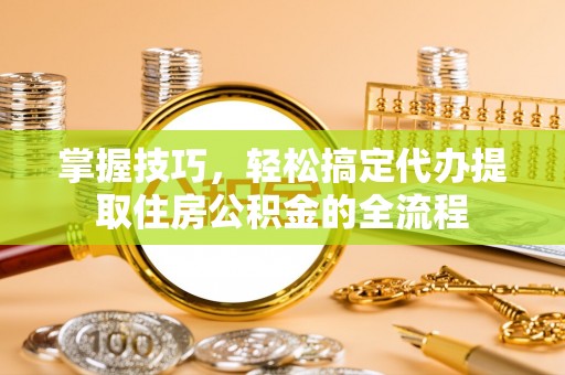 乌鲁木齐掌握技巧，轻松搞定代办提取住房公积金的全流程