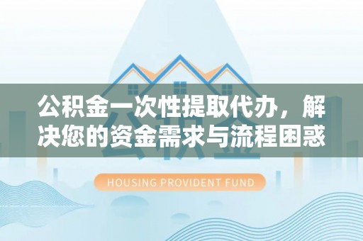 乌鲁木齐公积金一次性提取代办，解决您的资金需求与流程困惑