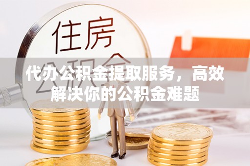 乌鲁木齐代办公积金提取服务，高效解决你的公积金难题