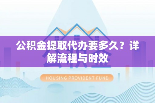 乌鲁木齐公积金提取代办要多久？详解流程与时效