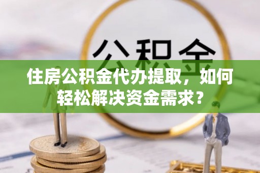 乌鲁木齐住房公积金代办提取，如何轻松解决资金需求？