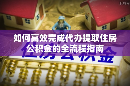 乌鲁木齐如何高效完成代办提取住房公积金的全流程指南